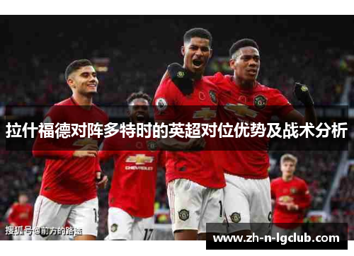 拉什福德对阵多特时的英超对位优势及战术分析 拉什福德对阵多特时的英超对位优势及战术分析