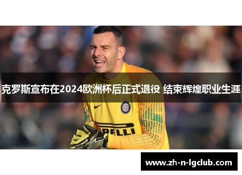 克罗斯宣布在2024欧洲杯后正式退役 结束辉煌职业生涯 克罗斯宣布在2024欧洲杯后正式退役 结束辉煌职业生涯