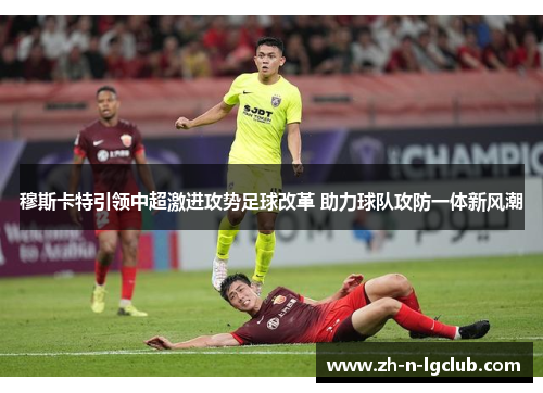 穆斯卡特引领中超激进攻势足球改革 助力球队攻防一体新风潮