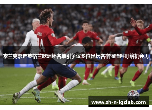 索兰克落选英格兰欧洲杯名单引争议多位足坛名宿惋惜呼吁给机会再