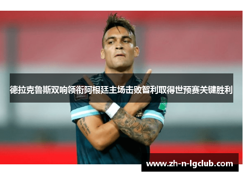 德拉克鲁斯双响领衔阿根廷主场击败智利取得世预赛关键胜利 德拉克鲁斯双响领衔阿根廷主场击败智利取得世预赛关键胜利