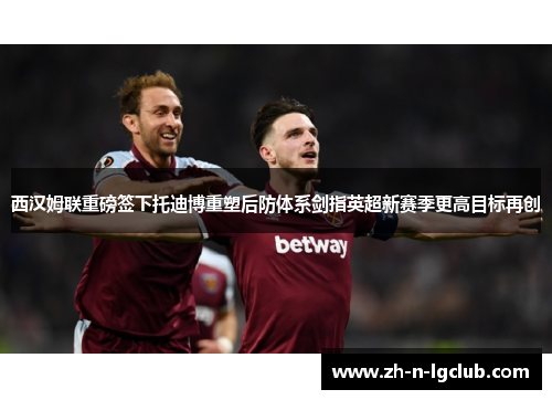西汉姆联重磅签下托迪博重塑后防体系剑指英超新赛季更高目标再创 西汉姆联重磅签下托迪博重塑后防体系剑指英超新赛季更高目标再创